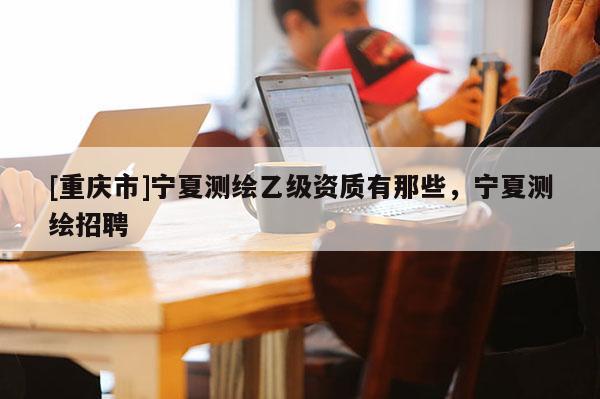 [重庆市]宁夏测绘乙级资质有那些，宁夏测绘 *** 