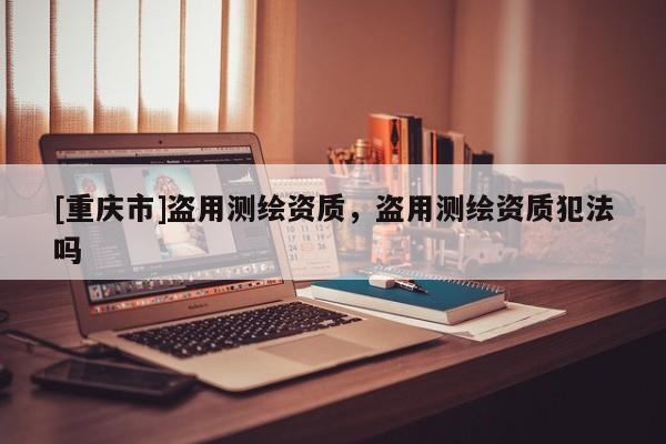 [重庆市]盗用测绘资质，盗用测绘资质犯法吗