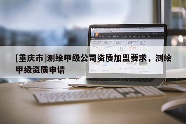 [重庆市]测绘甲级公司资质加盟要求，测绘甲级资质申请