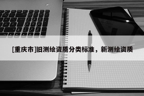 [重庆市]旧测绘资质分类标准，新测绘资质