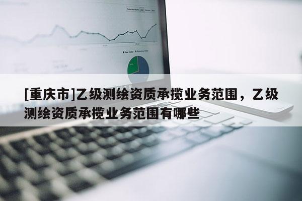 [重庆市]乙级测绘资质承揽业务范围，乙级测绘资质承揽业务范围有哪些