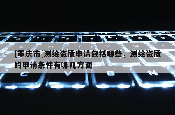 [重庆市]测绘资质申请包括哪些，测绘资质的申请条件有哪几方面