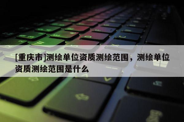 [重庆市]测绘单位资质测绘范围，测绘单位资质测绘范围是什么