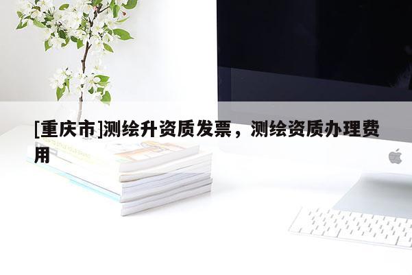 [重庆市]测绘升资质发票，测绘资质办理费用