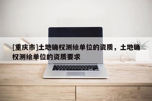 [重庆市]土地确权测绘单位的资质，土地确权测绘单位的资质要求