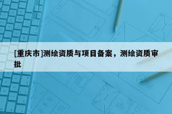 [重庆市]测绘资质与项目备案，测绘资质审批