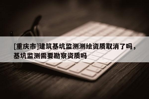 [重庆市]建筑基坑监测测绘资质取消了吗，基坑监测需要勘察资质吗