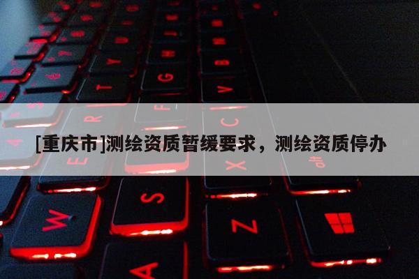 [重庆市]测绘资质暂缓要求，测绘资质停办