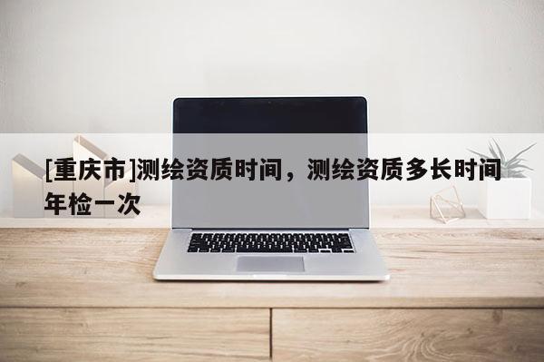 [重庆市]测绘资质时间，测绘资质多长时间年检一次