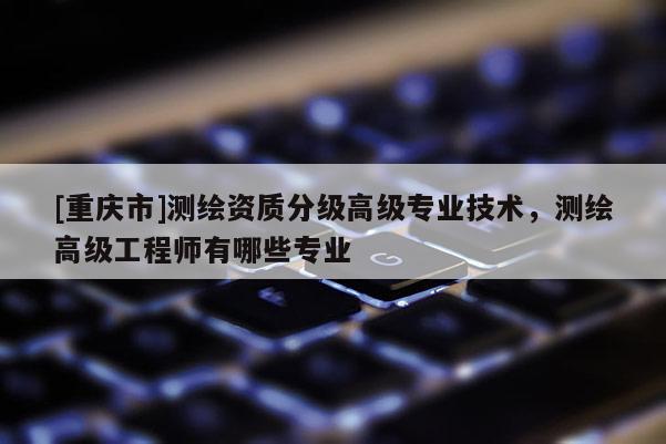 [重庆市]测绘资质分级高级专业技术，测绘高级工程师有哪些专业