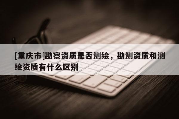 [重庆市]勘察资质是否测绘，勘测资质和测绘资质有什么区别