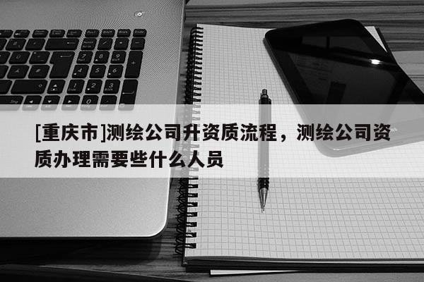 [重庆市]测绘公司升资质流程，测绘公司资质办理需要些什么人员