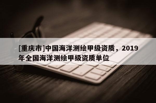 [重庆市]中国海洋测绘甲级资质，2019年全国海洋测绘甲级资质单位