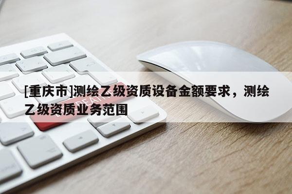 [重庆市]测绘乙级资质设备金额要求，测绘乙级资质业务范围