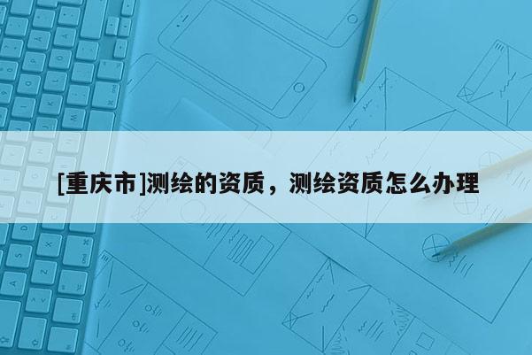[重庆市]测绘的资质，测绘资质怎么办理