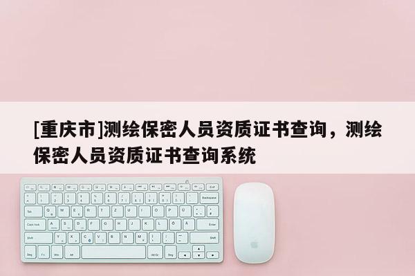 [重庆市]测绘保密人员资质证书查询，测绘保密人员资质证书查询系统