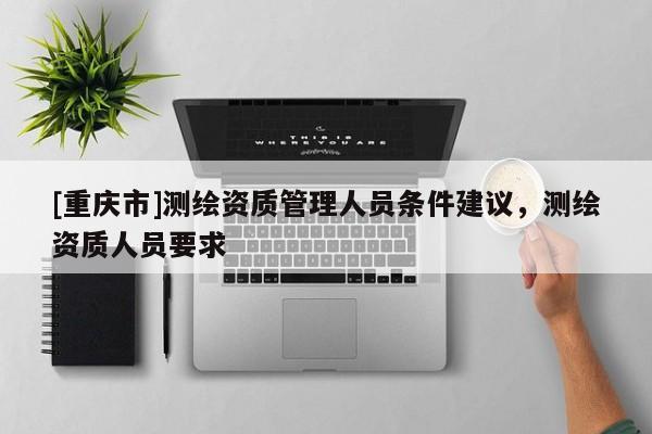 [重庆市]测绘资质管理人员条件建议，测绘资质人员要求