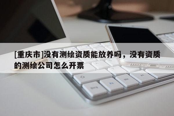 [重庆市]没有测绘资质能放养吗，没有资质的测绘公司怎么开票