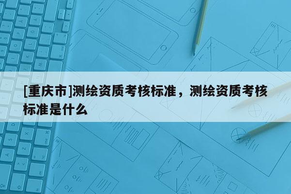 [重庆市]测绘资质考核标准，测绘资质考核标准是什么