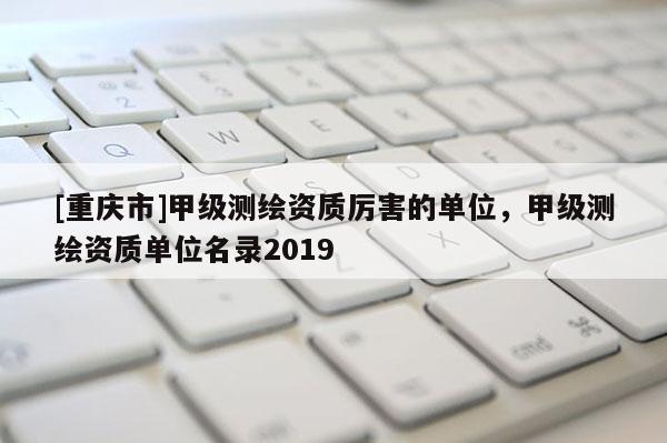 [重庆市]甲级测绘资质厉害的单位，甲级测绘资质单位名录2019