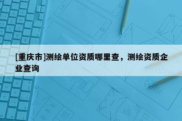 [重庆市]测绘单位资质哪里查，测绘资质企业查询