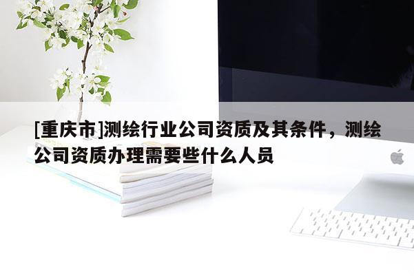 [重庆市]测绘行业公司资质及其条件，测绘公司资质办理需要些什么人员