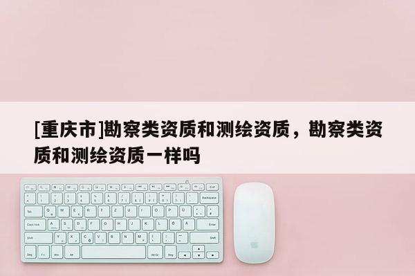 [重庆市]勘察类资质和测绘资质，勘察类资质和测绘资质一样吗