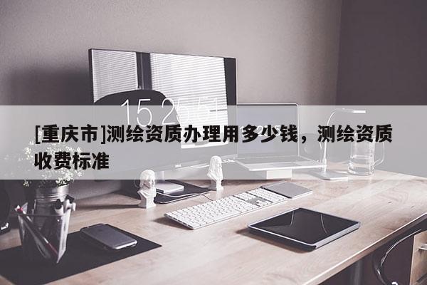 [重庆市]测绘资质办理用多少钱，测绘资质收费标准