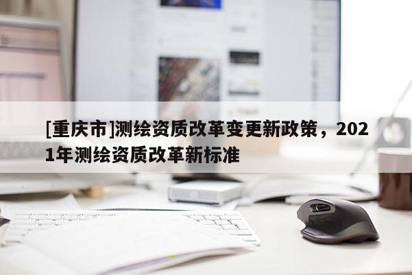 [重庆市]测绘资质改革变更新政策，2021年测绘资质改革新标准