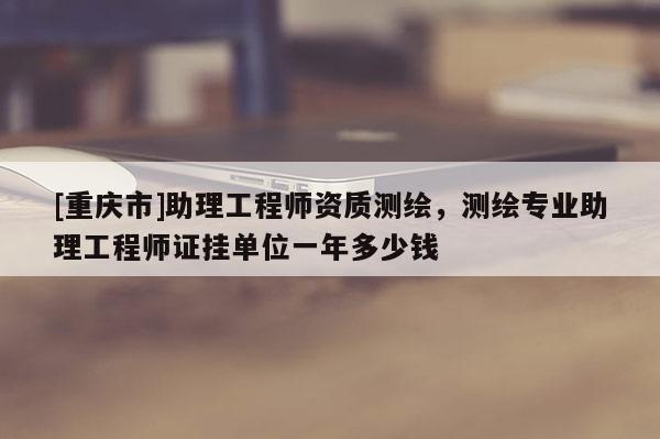 [重庆市]助理工程师资质测绘，测绘专业助理工程师证挂单位一年多少钱