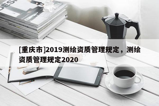 [重庆市]2019测绘资质管理规定，测绘资质管理规定2020