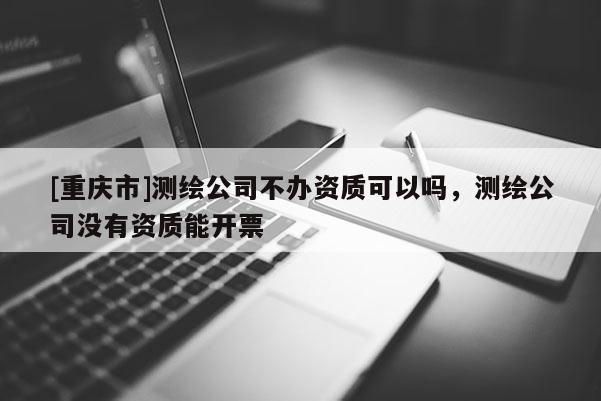[重庆市]测绘公司不办资质可以吗，测绘公司没有资质能开票