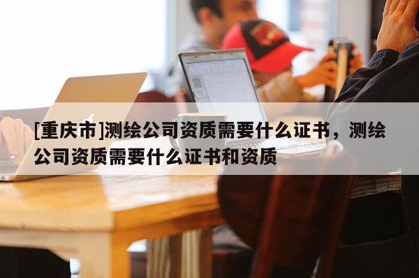 [重庆市]测绘公司资质需要什么证书，测绘公司资质需要什么证书和资质