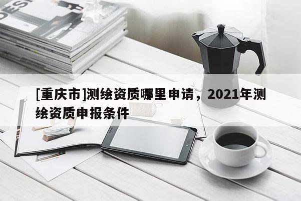 [重庆市]测绘资质哪里申请，2021年测绘资质申报条件