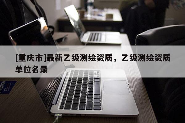 [重庆市]最新乙级测绘资质，乙级测绘资质单位名录