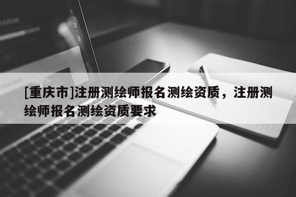 [重庆市]注册测绘师报名测绘资质，注册测绘师报名测绘资质要求