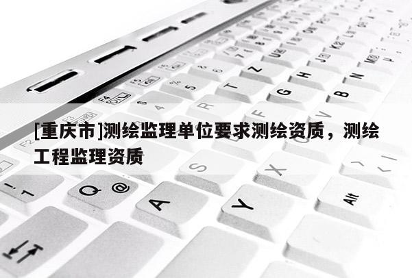 [重庆市]测绘监理单位要求测绘资质，测绘工程监理资质