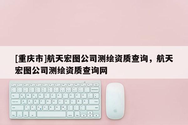 [重庆市]航天宏图公司测绘资质查询，航天宏图公司测绘资质查询网