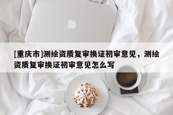 [重庆市]测绘资质复审换证初审意见，测绘资质复审换证初审意见怎么写