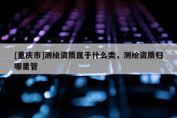 [重庆市]测绘资质属于什么类，测绘资质归哪里管