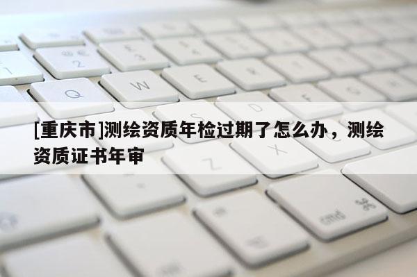 [重庆市]测绘资质年检过期了怎么办，测绘资质证书年审