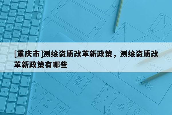 [重庆市]测绘资质改革新政策，测绘资质改革新政策有哪些