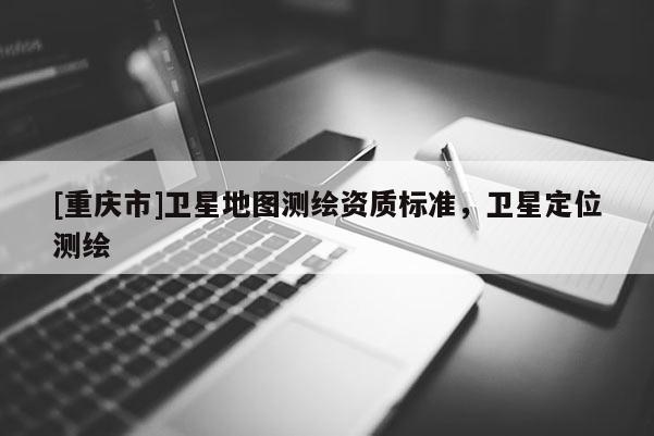 [重庆市]卫星地图测绘资质标准，卫星定位测绘
