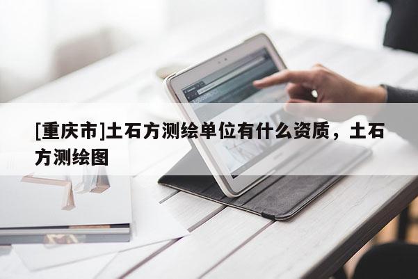 [重庆市]土石方测绘单位有什么资质，土石方测绘图