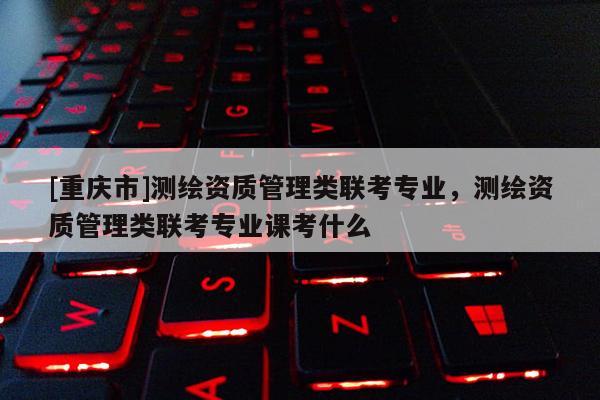 [重庆市]测绘资质管理类联考专业，测绘资质管理类联考专业课考什么
