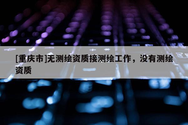 [重庆市]无测绘资质接测绘工作，没有测绘资质