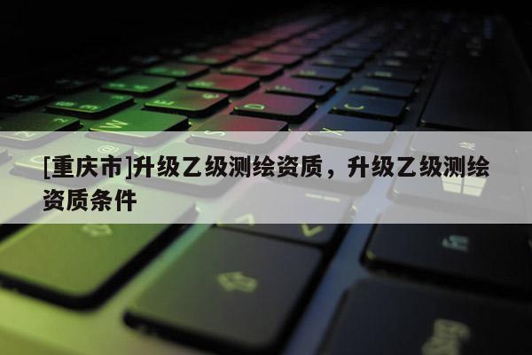 [重庆市]升级乙级测绘资质，升级乙级测绘资质条件
