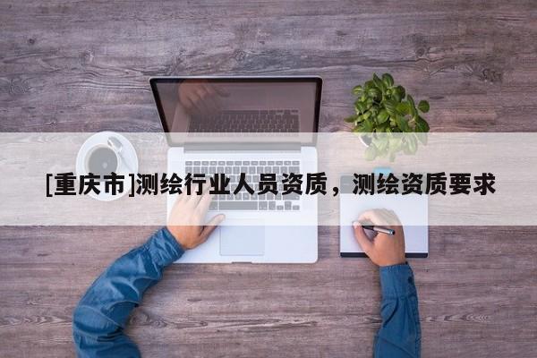 [重庆市]测绘行业人员资质，测绘资质要求