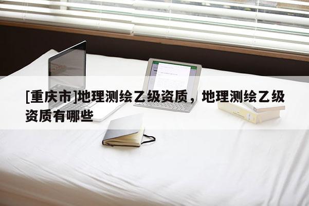 [重庆市]地理测绘乙级资质，地理测绘乙级资质有哪些