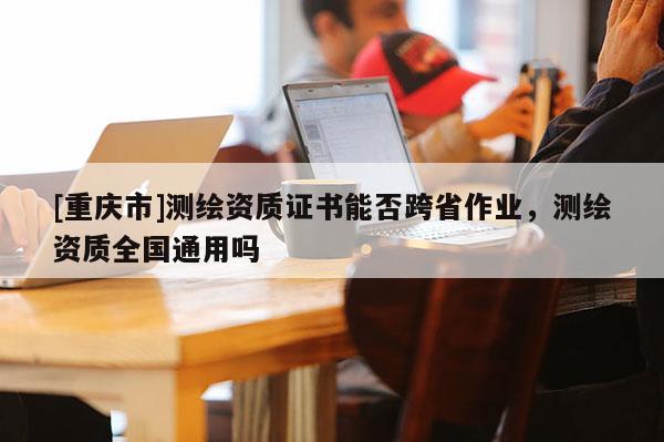 [重庆市]测绘资质证书能否跨省作业，测绘资质全国通用吗